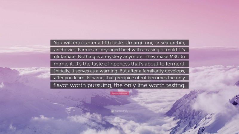 Stephanie Danler Quote: “You will encounter a fifth taste. Umami: uni, or sea urchin, anchovies, Parmesan, dry-aged beef with a casing of mold. It’s glutamate. Nothing is a mystery anymore. They make MSG to mimic it. It’s the taste of ripeness that’s about to ferment. Initially, it serves as a warning. But after a familiarity develops, after you learn its name, that precipice of rot becomes the only flavor worth pursuing, the only line worth testing.”