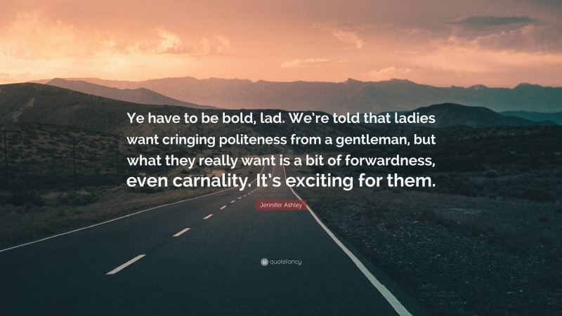 Jennifer Ashley Quote: “Ye have to be bold, lad. We’re told that ladies want cringing politeness from a gentleman, but what they really want is a bit of forwardness, even carnality. It’s exciting for them.”