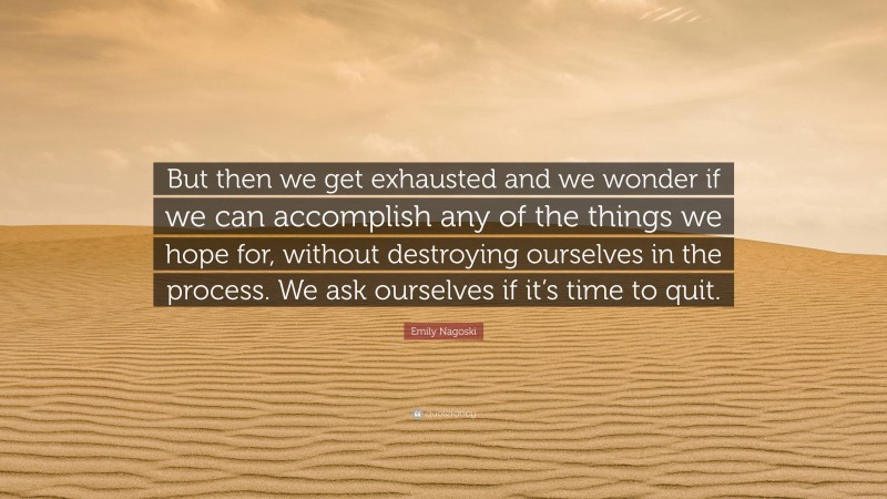 Emily Nagoski Quote: “But then we get exhausted and we wonder if we can accomplish any of the things we hope for, without destroying ourselves in the process. We ask ourselves if it’s time to quit.”