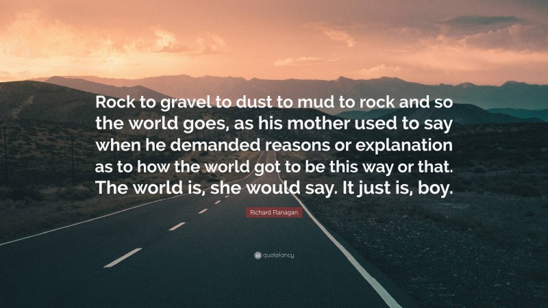 Richard Flanagan Quote: “Rock to gravel to dust to mud to rock and so the world goes, as his mother used to say when he demanded reasons or explanation as to how the world got to be this way or that. The world is, she would say. It just is, boy.”