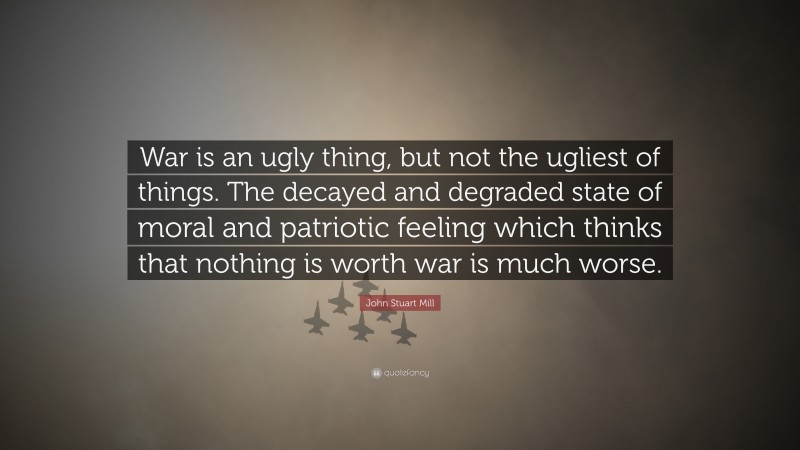 John Stuart Mill Quote: “War is an ugly thing, but not the ugliest of things. The decayed and degraded state of moral and patriotic feeling which thinks that nothing is worth war is much worse.”