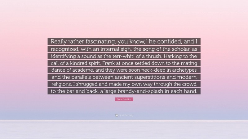 Diana Gabaldon Quote: “Really rather fascinating, you know,” he confided, and I recognized, with an internal sigh, the song of the scholar, as identifying a sound as the terr-whit! of a thrush. Harking to the call of a kindred spirit, Frank at once settled down to the mating dance of academe, and they were soon neck-deep in archetypes and the parallels between ancient superstitions and modern religions. I shrugged and made my own way through the crowd to the bar and back, a large brandy-and-splash in each hand.”