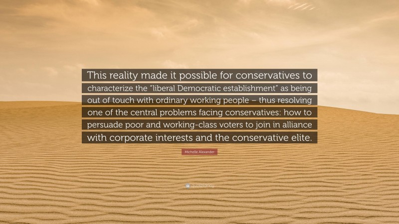 Michelle Alexander Quote: “This reality made it possible for conservatives to characterize the “liberal Democratic establishment” as being out of touch with ordinary working people – thus resolving one of the central problems facing conservatives: how to persuade poor and working-class voters to join in alliance with corporate interests and the conservative elite.”