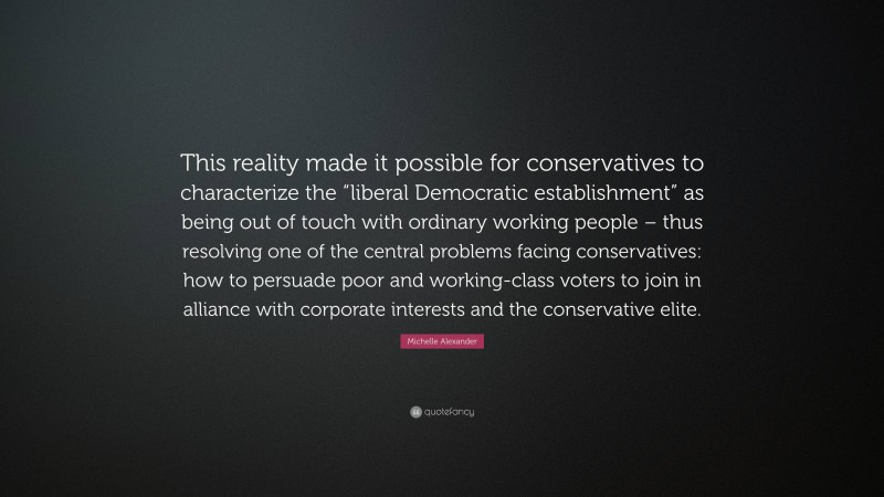 Michelle Alexander Quote: “This reality made it possible for conservatives to characterize the “liberal Democratic establishment” as being out of touch with ordinary working people – thus resolving one of the central problems facing conservatives: how to persuade poor and working-class voters to join in alliance with corporate interests and the conservative elite.”