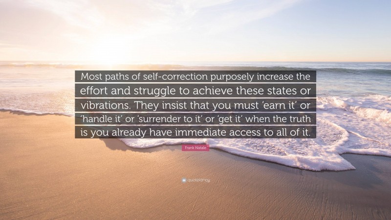 Frank Natale Quote: “Most paths of self-correction purposely increase the effort and struggle to achieve these states or vibrations. They insist that you must ‘earn it’ or ‘handle it’ or ‘surrender to it’ or ‘get it’ when the truth is you already have immediate access to all of it.”