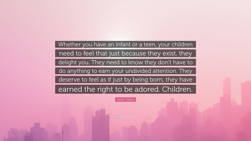 Shefali Tsabary Quote: “Whether you have an infant or a teen, your children need to feel that just because they exist, they delight you. They need to know they don’t have to do anything to earn your undivided attention. They deserve to feel as if just by being born, they have earned the right to be adored. Children.”