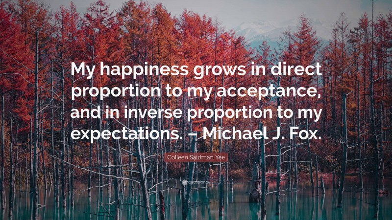 Colleen Saidman Yee Quote: “My happiness grows in direct proportion to my acceptance, and in inverse proportion to my expectations. – Michael J. Fox.”