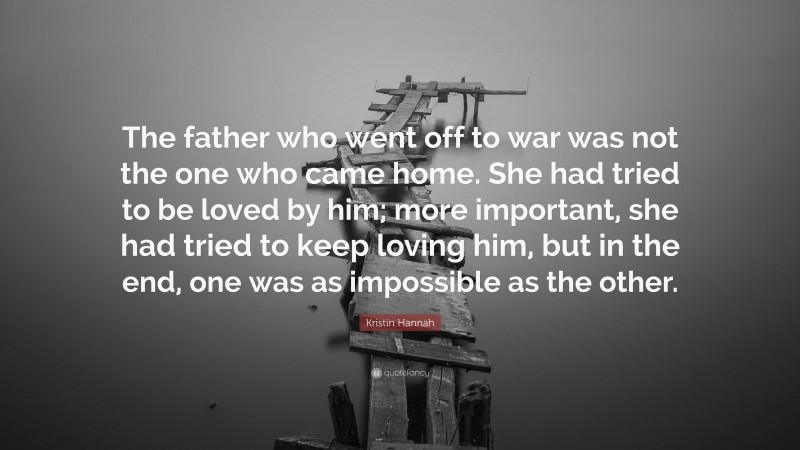 Kristin Hannah Quote: “The father who went off to war was not the one who came home. She had tried to be loved by him; more important, she had tried to keep loving him, but in the end, one was as impossible as the other.”
