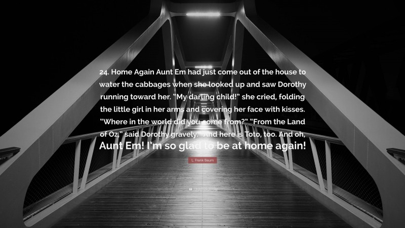 L. Frank Baum Quote: “24. Home Again Aunt Em had just come out of the house to water the cabbages when she looked up and saw Dorothy running toward her. “My darling child!” she cried, folding the little girl in her arms and covering her face with kisses. “Where in the world did you come from?” “From the Land of Oz,” said Dorothy gravely. “And here is Toto, too. And oh, Aunt Em! I’m so glad to be at home again!”