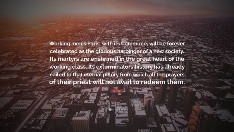 Karl Marx Quote: “Working men’s Paris, with its Commune, will be forever celebrated as the glorious harbinger of a new society. Its martyrs are enshrined in the great heart of the working class. Its exterminators history has already nailed to that eternal pillory from which all the prayers of their priest will not avail to redeem them.”