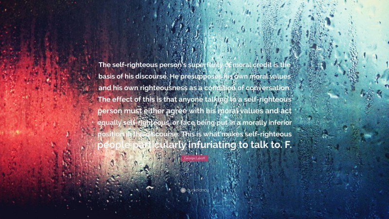 George Lakoff Quote: “The self-righteous person’s superfluity of moral credit is the basis of his discourse. He presupposes his own moral values and his own righteousness as a condition of conversation. The effect of this is that anyone talking to a self-righteous person must either agree with his moral values and act equally self-righteous, or face being put in a morally inferior position in the discourse. This is what makes self-righteous people particularly infuriating to talk to. F.”