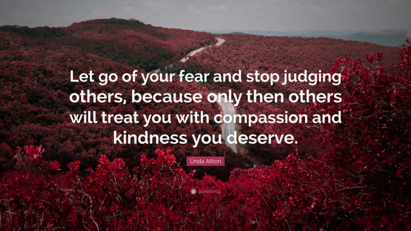 Linda Alfiori Quote: “Let go of your fear and stop judging others, because only then others will treat you with compassion and kindness you deserve.”