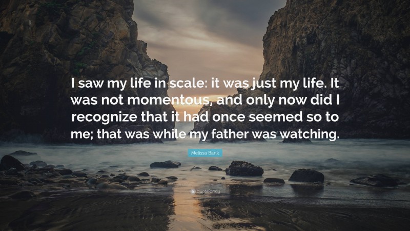 Melissa Bank Quote: “I saw my life in scale: it was just my life. It was not momentous, and only now did I recognize that it had once seemed so to me; that was while my father was watching.”