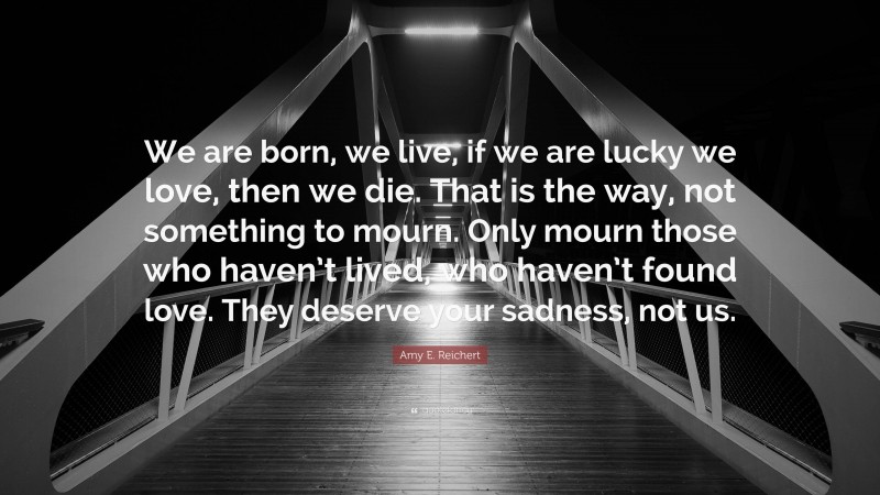 Amy E. Reichert Quote: “We are born, we live, if we are lucky we love, then we die. That is the way, not something to mourn. Only mourn those who haven’t lived, who haven’t found love. They deserve your sadness, not us.”