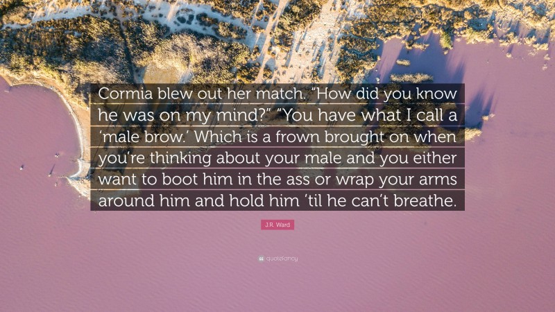 J.R. Ward Quote: “Cormia blew out her match. “How did you know he was on my mind?” “You have what I call a ‘male brow.’ Which is a frown brought on when you’re thinking about your male and you either want to boot him in the ass or wrap your arms around him and hold him ’til he can’t breathe.”