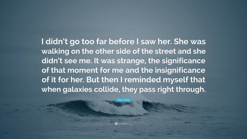 Matt Haig Quote: “I didn’t go too far before I saw her. She was walking on the other side of the street and she didn’t see me. It was strange, the significance of that moment for me and the insignificance of it for her. But then I reminded myself that when galaxies collide, they pass right through.”