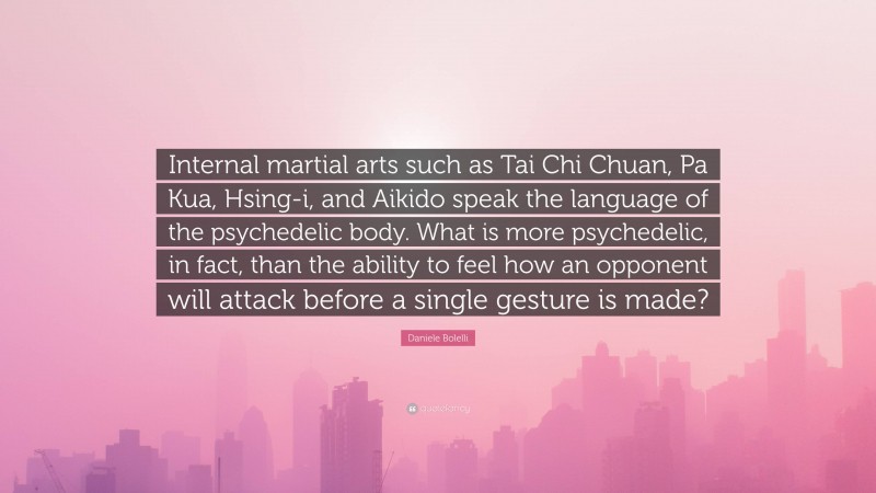 Daniele Bolelli Quote: “Internal martial arts such as Tai Chi Chuan, Pa Kua, Hsing-i, and Aikido speak the language of the psychedelic body. What is more psychedelic, in fact, than the ability to feel how an opponent will attack before a single gesture is made?”