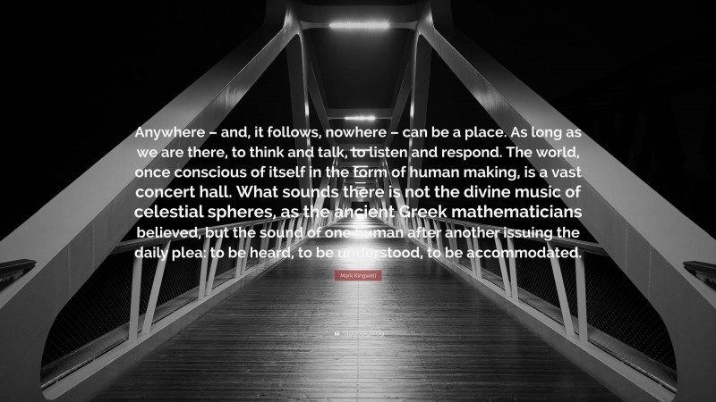 Mark Kingwell Quote: “Anywhere – and, it follows, nowhere – can be a place. As long as we are there, to think and talk, to listen and respond. The world, once conscious of itself in the form of human making, is a vast concert hall. What sounds there is not the divine music of celestial spheres, as the ancient Greek mathematicians believed, but the sound of one human after another issuing the daily plea: to be heard, to be understood, to be accommodated.”