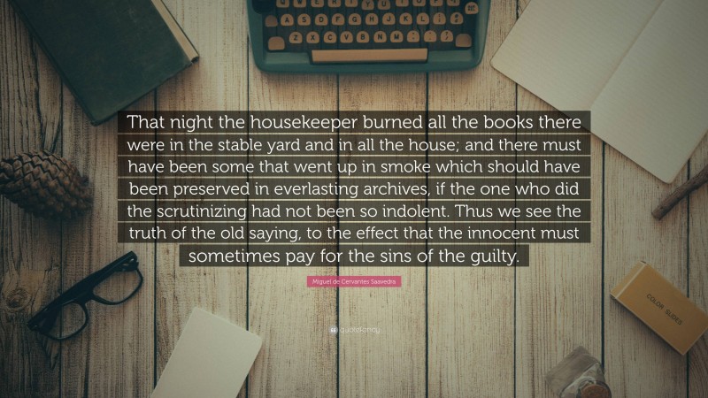 Miguel de Cervantes Saavedra Quote: “That night the housekeeper burned all the books there were in the stable yard and in all the house; and there must have been some that went up in smoke which should have been preserved in everlasting archives, if the one who did the scrutinizing had not been so indolent. Thus we see the truth of the old saying, to the effect that the innocent must sometimes pay for the sins of the guilty.”
