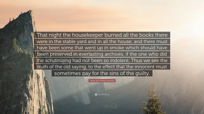 Miguel de Cervantes Saavedra Quote: “That night the housekeeper burned all the books there were in the stable yard and in all the house; and there must have been some that went up in smoke which should have been preserved in everlasting archives, if the one who did the scrutinizing had not been so indolent. Thus we see the truth of the old saying, to the effect that the innocent must sometimes pay for the sins of the guilty.”