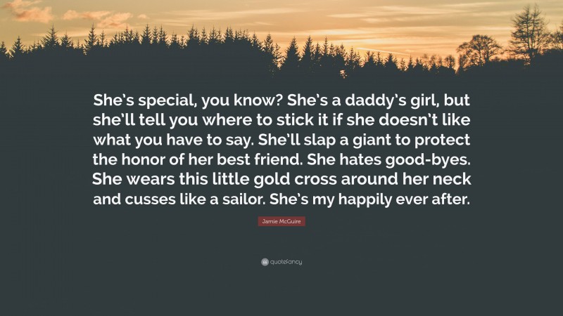 Jamie McGuire Quote: “She’s special, you know? She’s a daddy’s girl, but she’ll tell you where to stick it if she doesn’t like what you have to say. She’ll slap a giant to protect the honor of her best friend. She hates good-byes. She wears this little gold cross around her neck and cusses like a sailor. She’s my happily ever after.”