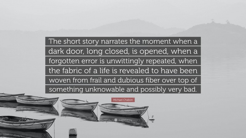 Michael Chabon Quote: “The short story narrates the moment when a dark door, long closed, is opened, when a forgotten error is unwittingly repeated, when the fabric of a life is revealed to have been woven from frail and dubious fiber over top of something unknowable and possibly very bad.”