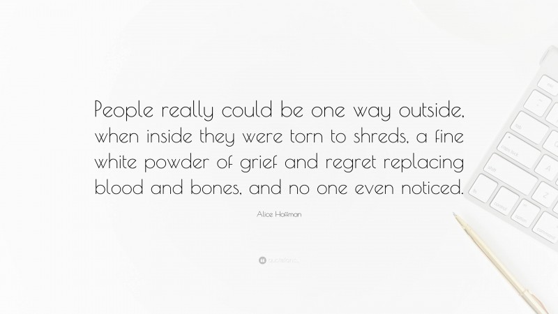 Alice Hoffman Quote: “People really could be one way outside, when inside they were torn to shreds, a fine white powder of grief and regret replacing blood and bones, and no one even noticed.”