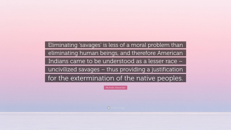 Michelle Alexander Quote: “Eliminating ‘savages’ is less of a moral problem than eliminating human beings, and therefore American Indians came to be understood as a lesser race – uncivilized savages – thus providing a justification for the extermination of the native peoples.”