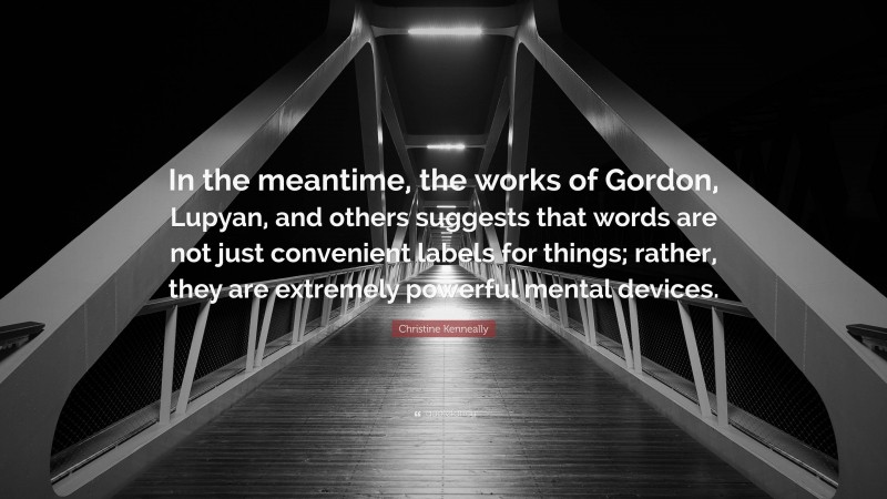 Christine Kenneally Quote: “In the meantime, the works of Gordon, Lupyan, and others suggests that words are not just convenient labels for things; rather, they are extremely powerful mental devices.”