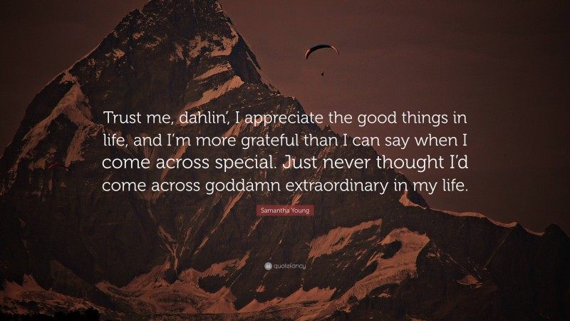 Samantha Young Quote: “Trust me, dahlin’, I appreciate the good things in life, and I’m more grateful than I can say when I come across special. Just never thought I’d come across goddamn extraordinary in my life.”