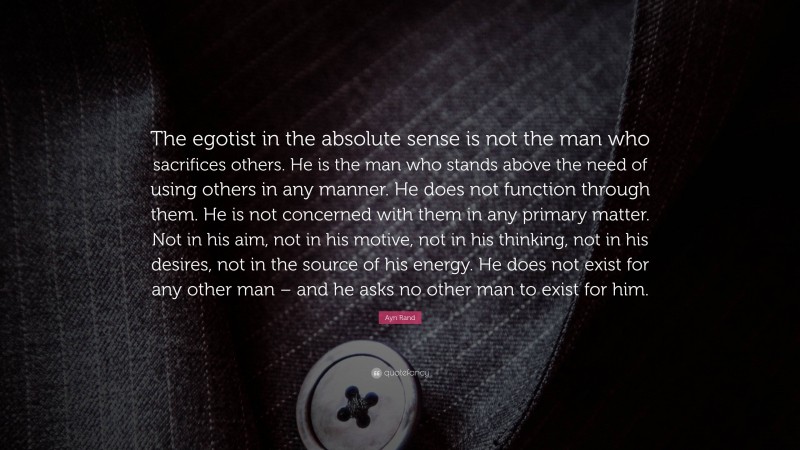 Ayn Rand Quote: “The egotist in the absolute sense is not the man who sacrifices others. He is the man who stands above the need of using others in any manner. He does not function through them. He is not concerned with them in any primary matter. Not in his aim, not in his motive, not in his thinking, not in his desires, not in the source of his energy. He does not exist for any other man – and he asks no other man to exist for him.”