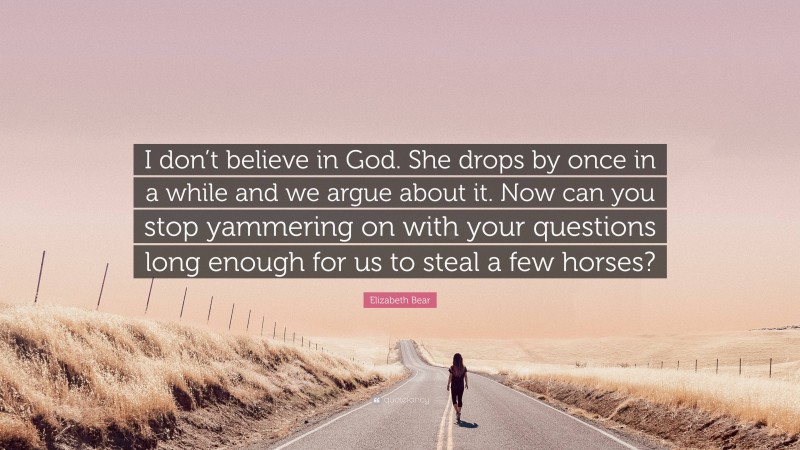 Elizabeth Bear Quote: “I don’t believe in God. She drops by once in a while and we argue about it. Now can you stop yammering on with your questions long enough for us to steal a few horses?”