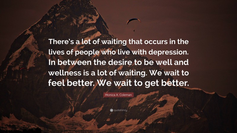 Monica A. Coleman Quote: “There’s a lot of waiting that occurs in the lives of people who live with depression. In between the desire to be well and wellness is a lot of waiting. We wait to feel better. We wait to get better.”