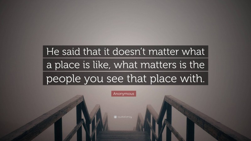 Anonymous Quote: “He said that it doesn’t matter what a place is like, what matters is the people you see that place with.”