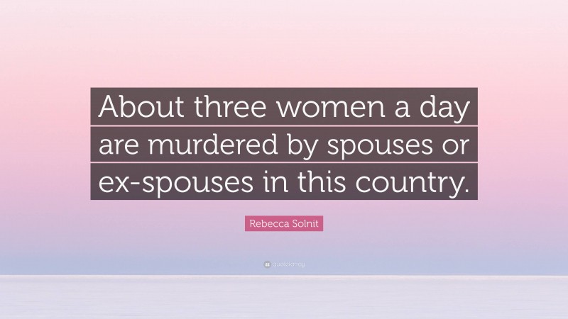 Rebecca Solnit Quote: “About three women a day are murdered by spouses or ex-spouses in this country.”