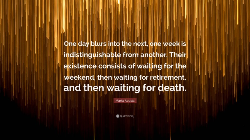 Marta Acosta Quote: “One day blurs into the next, one week is indistinguishable from another. Their existence consists of waiting for the weekend, then waiting for retirement, and then waiting for death.”