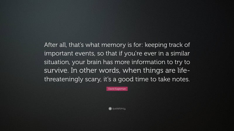 David Eagleman Quote: “After all, that’s what memory is for: keeping track of important events, so that if you’re ever in a similar situation, your brain has more information to try to survive. In other words, when things are life-threateningly scary, it’s a good time to take notes.”