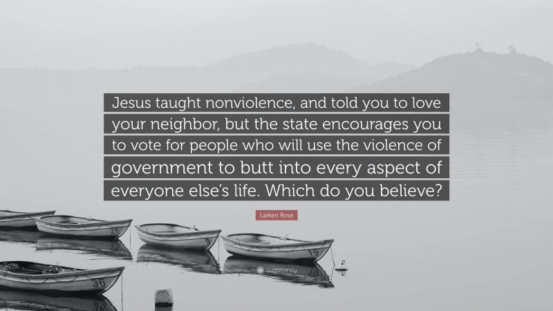 Larken Rose Quote: “Jesus taught nonviolence, and told you to love your neighbor, but the state encourages you to vote for people who will use the violence of government to butt into every aspect of everyone else’s life. Which do you believe?”