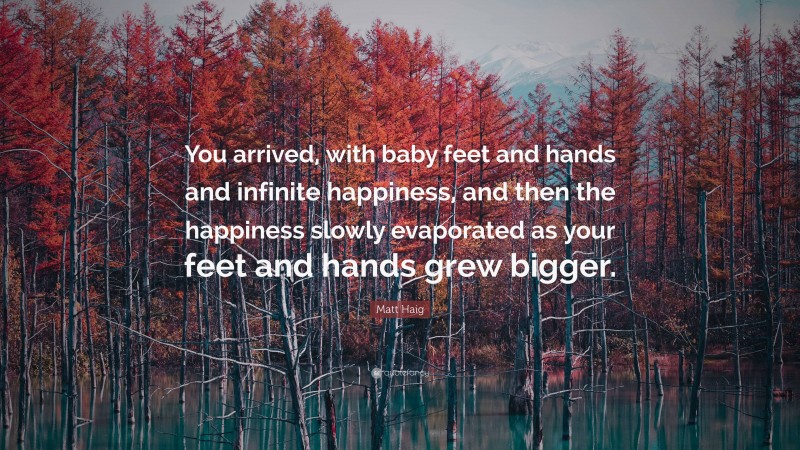 Matt Haig Quote: “You arrived, with baby feet and hands and infinite happiness, and then the happiness slowly evaporated as your feet and hands grew bigger.”