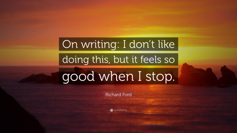 Richard Ford Quote: “On writing: I don’t like doing this, but it feels so good when I stop.”