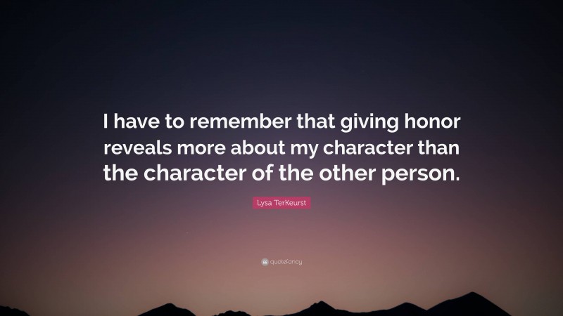 Lysa TerKeurst Quote: “I have to remember that giving honor reveals more about my character than the character of the other person.”