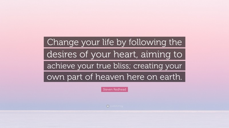 Steven Redhead Quote: “Change your life by following the desires of your heart, aiming to achieve your true bliss; creating your own part of heaven here on earth.”