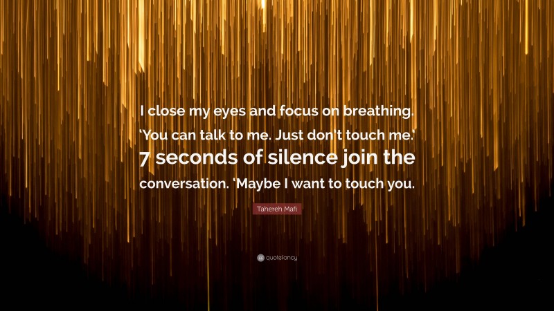 Tahereh Mafi Quote: “I close my eyes and focus on breathing. ‘You can talk to me. Just don’t touch me.’ 7 seconds of silence join the conversation. ‘Maybe I want to touch you.”