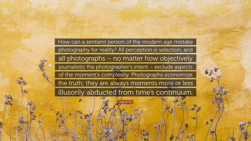 Sally Mann Quote: “How can a sentient person of the modern age mistake photography for reality? All perception is selection, and all photographs – no matter how objectively journalistic the photographer’s intent – exclude aspects of the moment’s complexity. Photographs economize the truth; they are always moments more or less illusorily abducted from time’s continuum.”