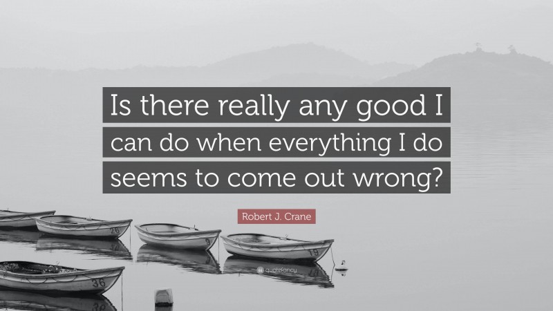 Robert J. Crane Quote: “Is there really any good I can do when everything I do seems to come out wrong?”