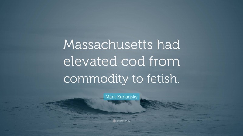 Mark Kurlansky Quote: “Massachusetts had elevated cod from commodity to fetish.”