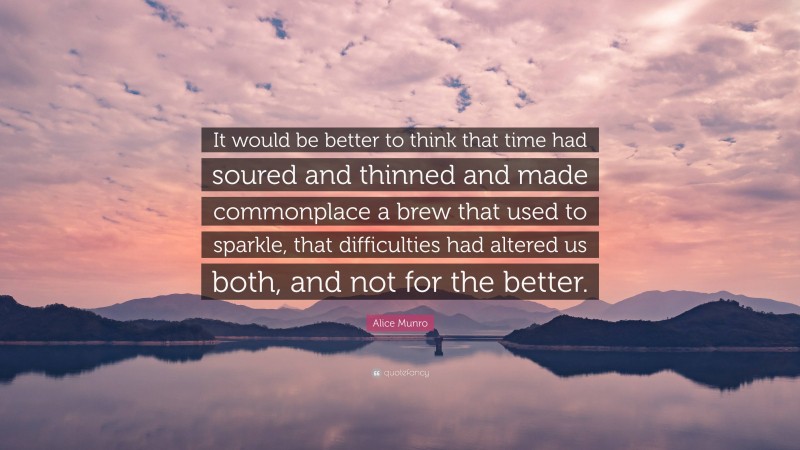 Alice Munro Quote: “It would be better to think that time had soured and thinned and made commonplace a brew that used to sparkle, that difficulties had altered us both, and not for the better.”