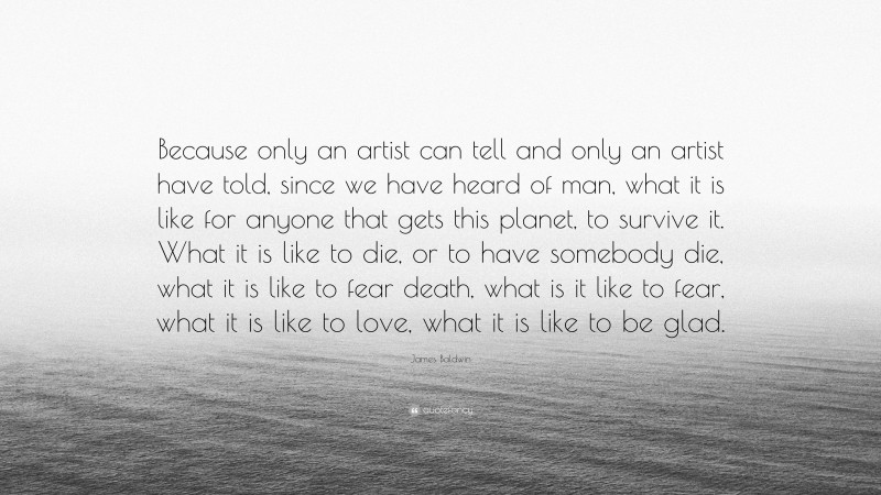 James Baldwin Quote: “Because only an artist can tell and only an artist have told, since we have heard of man, what it is like for anyone that gets this planet, to survive it. What it is like to die, or to have somebody die, what it is like to fear death, what is it like to fear, what it is like to love, what it is like to be glad.”