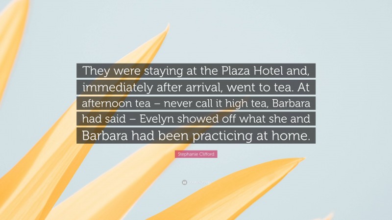 Stephanie Clifford Quote: “They were staying at the Plaza Hotel and, immediately after arrival, went to tea. At afternoon tea – never call it high tea, Barbara had said – Evelyn showed off what she and Barbara had been practicing at home.”