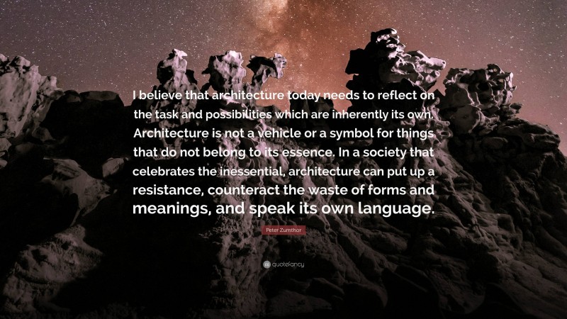 Peter Zumthor Quote: “I believe that architecture today needs to reflect on the task and possibilities which are inherently its own. Architecture is not a vehicle or a symbol for things that do not belong to its essence. In a society that celebrates the inessential, architecture can put up a resistance, counteract the waste of forms and meanings, and speak its own language.”